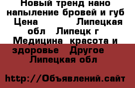  Новый тренд-нано-напыление бровей и губ › Цена ­ 2 000 - Липецкая обл., Липецк г. Медицина, красота и здоровье » Другое   . Липецкая обл.